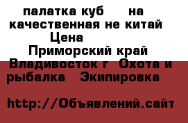палатка куб 180 на180 качественная не китай › Цена ­ 7 000 - Приморский край, Владивосток г. Охота и рыбалка » Экипировка   
